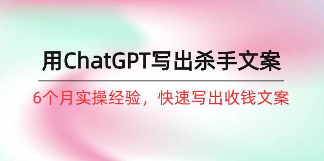 如何用ChatGPT-写出杀手文案，6个月实战经验，快速写出收钱文案（8节课）-云创网
