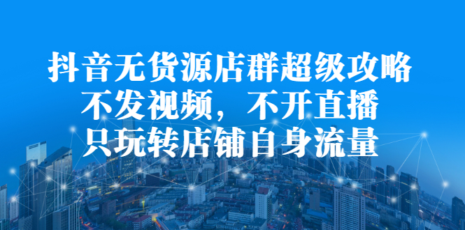 抖音无货源店群超级攻略：不发视频，不开直播，只玩转店铺自身流量-云创网