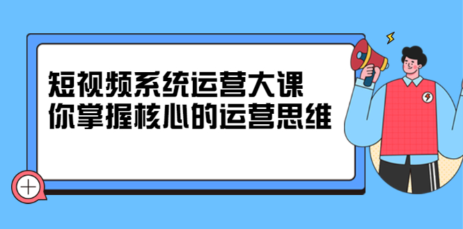 短视频系统运营大课，你掌握核心的运营思维 价值7800元-云创网