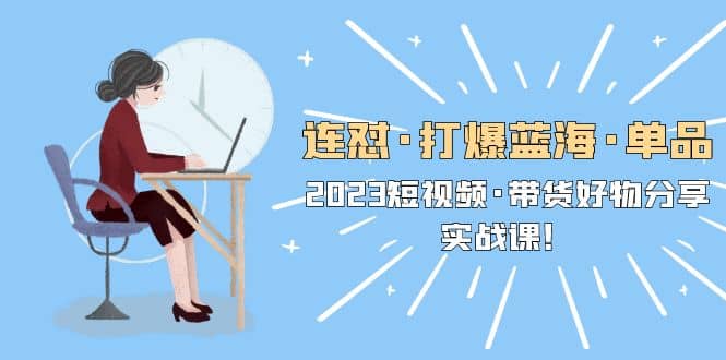 连怼·打爆蓝海·单品，2023短视频·带货好物分享·实战课-云创网