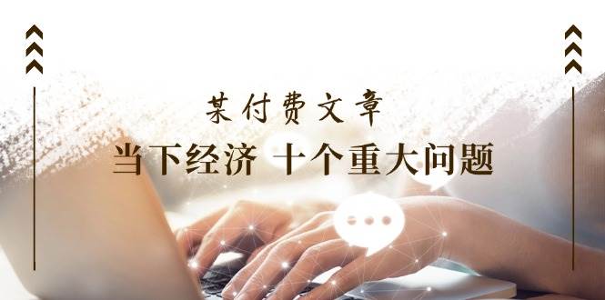 某付费文章《当下经济 十个重大问题》覆盖了大家关心的全部经济类话题-云创网