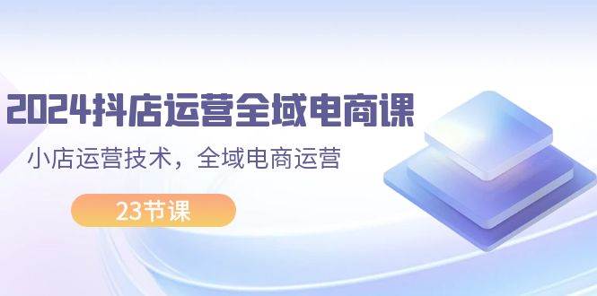 2024抖店运营-全域电商课，小店运营技术，全域电商运营（23节课）-云创网