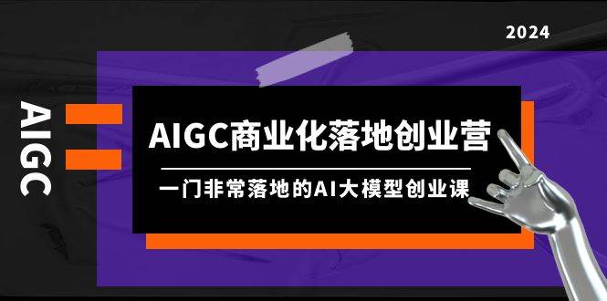AIGC-商业化落地创业营，一门非常落地的AI大模型创业课（8节课+资料）-云创网