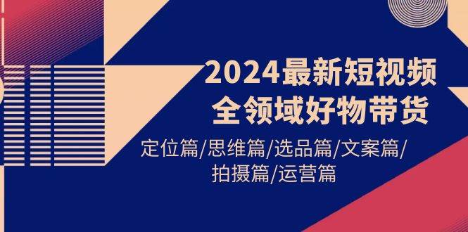 2024最新短视频全领域好物带货 定位篇/思维篇/选品篇/文案篇/拍摄篇/运营篇-云创网