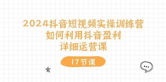 2024抖音短视频实操训练营：如何利用抖音盈利，详细运营课（17节视频课）-云创网
