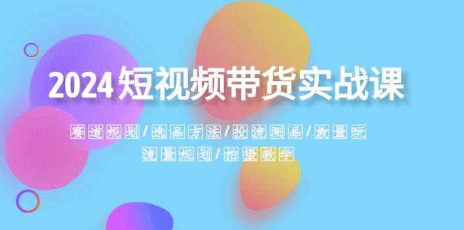 2024短视频带货实战课：赛道规划·选品方法·投流测品·放量玩法·流量规划-云创网