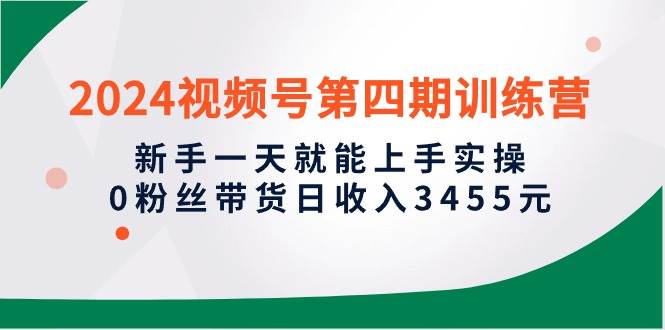 2024视频号第四期训练营，新手一天就能上手实操，0粉丝带货日收入3455元-云创网