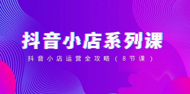 抖音小店-系列课，抖音小店运营全攻略（8节课）-云创网