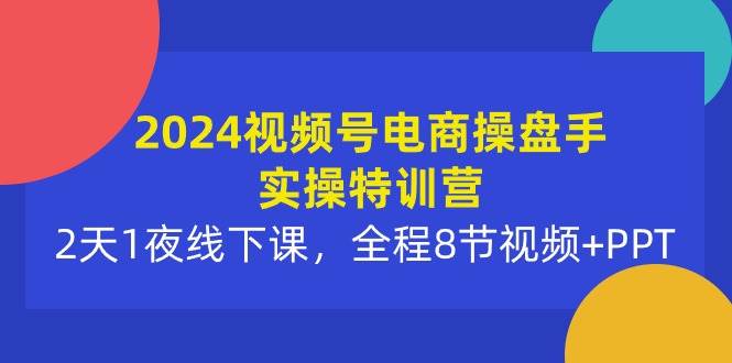 2024视频号电商操盘手实操特训营：2天1夜线下课，全程8节视频+PPT-云创网