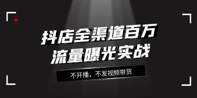 抖店-全渠道百万流量曝光实战，不开播，不发视频带货（16节课）-云创网