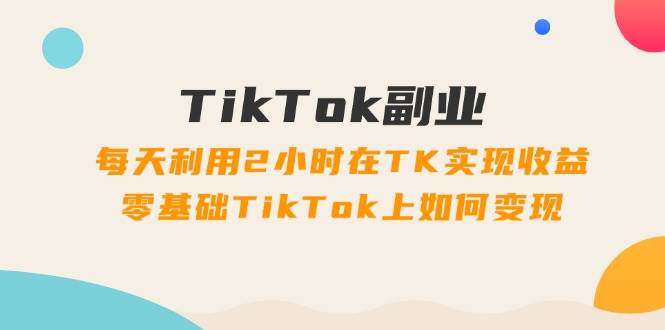 TikTok副业：每天利用2小时在TK实现收益，零基础TikTok上如何变现，34节程-云创网