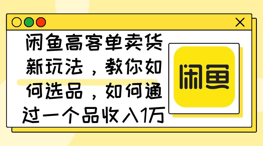 闲鱼高客单卖货新玩法，教你如何选品，如何通过一个品收入1万+-云创网