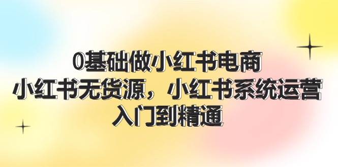 0基础做小红书电商，小红书无货源，小红书系统运营，入门到精通 (70节)-云创网