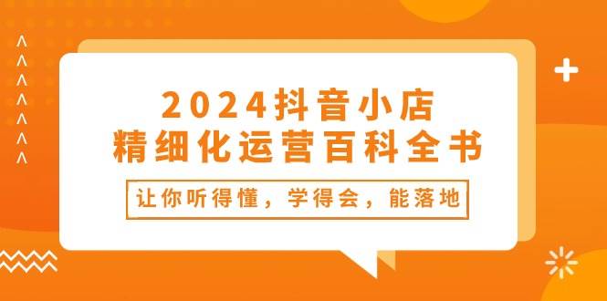 2024抖音小店-精细化运营百科全书：让你听得懂，学得会，能落地（34节课）-云创网