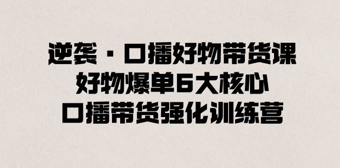 逆袭·口播好物带货课，好物爆单6大核心，口播带货强化训练营-云创网