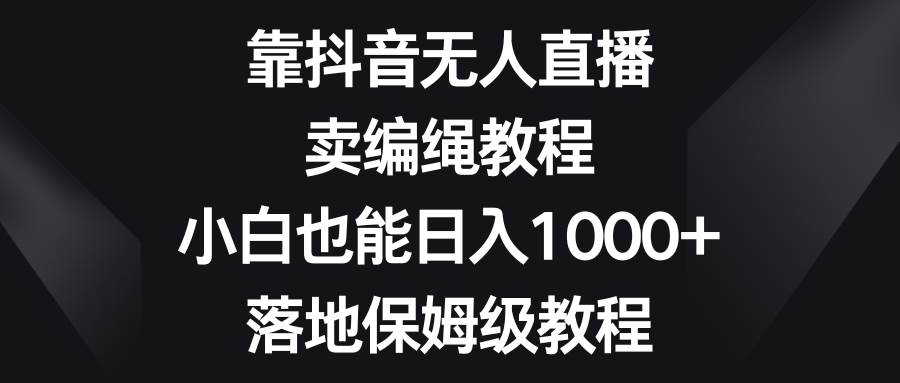 靠抖音无人直播，卖编绳教程，小白也能日入1000+，落地保姆级教程-云创网