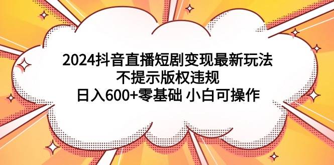 2024抖音直播短剧变现最新玩法，不提示版权违规 日入600+零基础 小白可操作-云创网