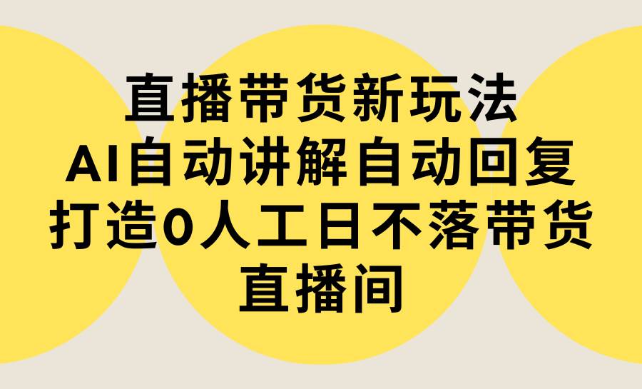 直播带货新玩法，AI自动讲解自动回复 打造0人工日不落带货直播间-教程+软件-云创网