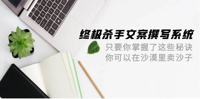 终极 杀手文案-撰写系统 只要你掌握了这些秘诀 你可以在沙漠里卖沙子-42节-云创网