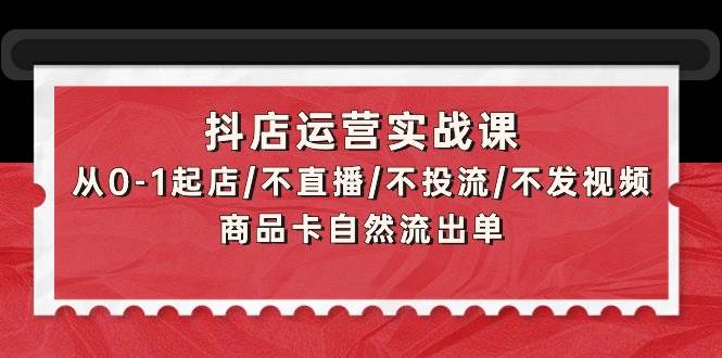 抖店运营实战课：从0-1起店/不直播/不投流/不发视频/商品卡自然流出单-云创网