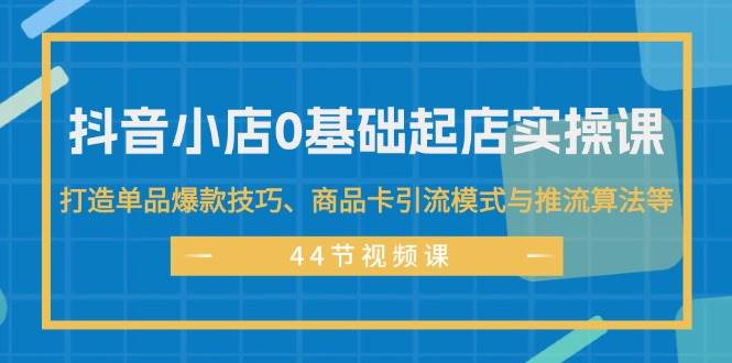 抖音小店0基础起店实操课，打造单品爆款技巧、商品卡引流模式与推流算法等-云创网