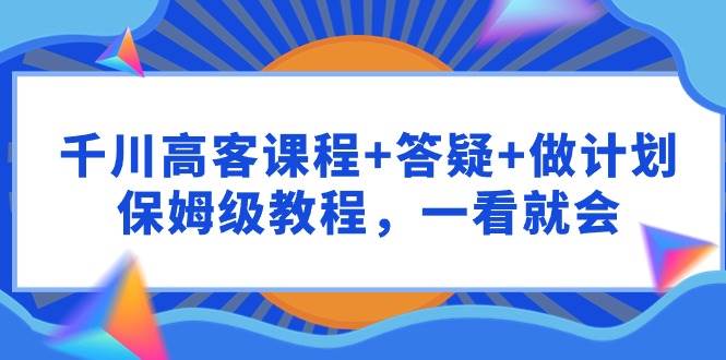 千川 高客课程+答疑+做计划，保姆级教程，一看就会-云创网