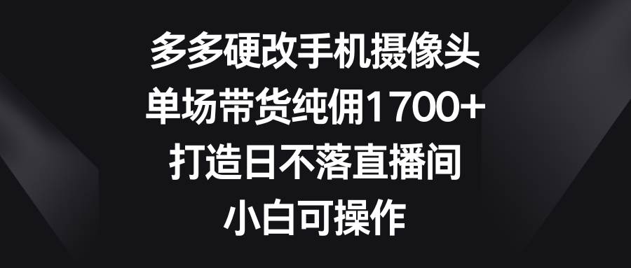 多多硬改手机摄像头，单场带货纯佣1700+，打造日不落直播间，小白可操作-云创网