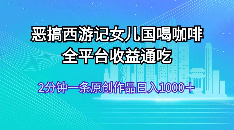 恶搞西游记女儿国喝咖啡 全平台收益通吃 2分钟一条原创作品日入1000＋-云创网