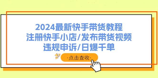 2024最新快手带货教程：注册快手小店/发布带货视频/违规申诉/日爆千单-云创网