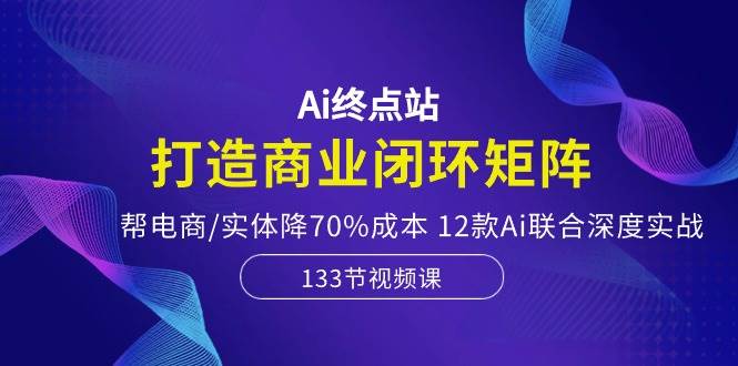 Ai终点站，打造商业闭环矩阵，帮电商/实体降70%成本，12款Ai联合深度实战-云创网