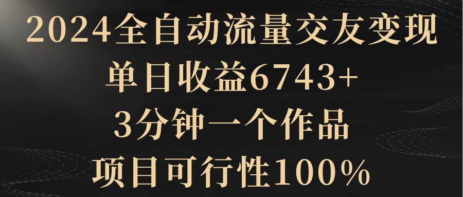 2024全自动流量交友变现，单日收益6743+，3分钟一个作品，项目可行性100%-云创网