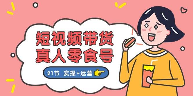 短视频带货真人零食号：更全面的零食带货教程：21节 实操+运营-云创网