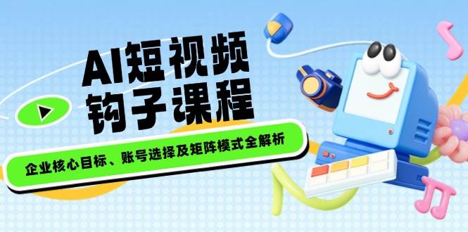 AI短视频钩子课程，企业核心目标、账号选择及矩阵模式全解析-云创网