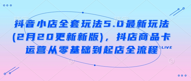 抖音小店全套玩法5.0最新玩法(2月20更新新版)，抖店商品卡运营从零基础到起店全流程-云创网