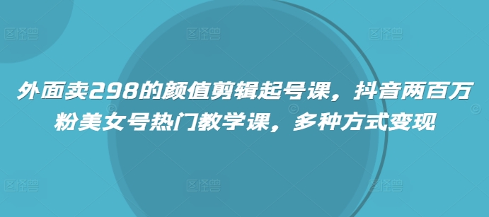 外面卖298的颜值剪辑起号课，抖音两百万粉美女号热门教学课，多种方式变现-云创网