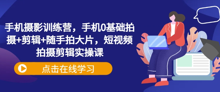 手机摄影训练营，手机0基础拍摄+剪辑+随手拍大片，短视频拍摄剪辑实操课-云创网