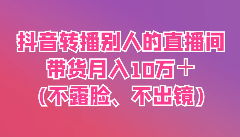 抖音转播别人的直播间带货月入10万＋(不露脸、不出镜)-云创网