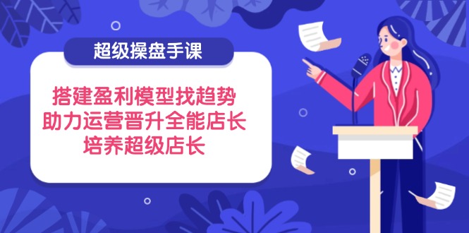 超级操盘手课，搭建盈利模型找趋势，助力运营晋升全能店长，培养超级店长-云创网