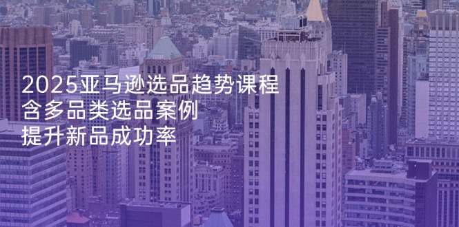 2025亚马逊选品趋势课程，含多品类选品案例，提升新品成功率-云创网
