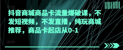 抖音商城商品卡流量爆破课，不发短视频，不发直播，纯玩商城推荐，商品卡起店从0-1-云创网